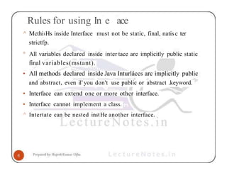 Rules for using In e ace
^ Mcthi›Hs inside Interface must not be static, final, natisc ter
strictfp.
° All variables declared inside inter tace are implicitly public static
final variables(mstant).
• All methods declared inside Java Inturlâccs arc implicitly public
and abstract, even il’you don't use public or abstract .keyword.
• Interface can extend one or more other interface.
• Interface cannot implement a class.
^ Intertate can be nested instHe another interface.
 