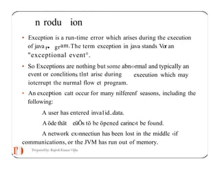 I'
n rodu ion
• Exccption is a run-time error which arises during the cxecution
of java r• gram.The term exception in java stands Vor an
"exceptional event°.
• So Exceptions are nothing but some abn‹›rmal and typically an
exeeution which may
event or conclitions tlnt arisc during
iotcrrupt the nurmal flow et program.
• An excePtion catt occur for many nilferenf seasons, including the
following:
A user has entered inva1id..data.
A öde thät eüÖs tö be öpened carinc›t be found.
A network cx›nnectiun has been lost in the middlc ‹if
communications, or the JVM has run out of memory.
 
