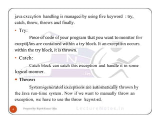 java cxccrtion handling is rnanageci by using five keyword : try,
catch, throw, throws ancl finally.
• Try:
Piece of’code of your program that you want to monitor fr›r
cxccpti(Ans are contained within a try block. It an exceptit›n occurs
within the try hlock, it is thrown.
• Catch:
Catch block can catch this exception and handle it in some
logical manner.
the Java run-time system . Now if we want to manually throw an
exception, wc havc to use the throw kcywt›rd.
 