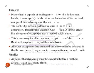 Throws:
• INa method is capable of causing an e• rtion that it does not
handle, it must specify this behavior so that callers of the method
can guard themselves against that ex r •••
• Yt›u do this by including a throws clause in the m e t e s
declaratton. BasicallyIt is used fr›r IOEx tion. A throws clause
lists the tyyes of’exoeptiQns tbat a method roight throw.
• This is necessary for all e eptions,. c r e p t seof the ror or
RuntimcExccption, any of their subelasscs.
enmpde-time error wdl result.
the throws clause If they are not,
Finally:
• Any code that abs(Mutely must be executed before a method
finally block.
 