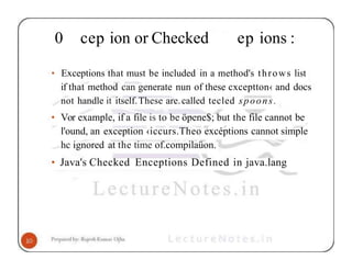 0 cep ion or Checked ep ions :
• Exceptions that must be included in a method's throws list
if that method can generate nun of these cxceptton‹ and docs
not handle it itself.These are.called tecled spoons.
• Vor example, if a file is to be öpene$; but the file cannot be
l'ound, an exception ‹iccurs.Theo excéptions cannot simple
hc ignored at the time of.compilaüon.
• Java's Checked Enceptions Defined in java.lang
 