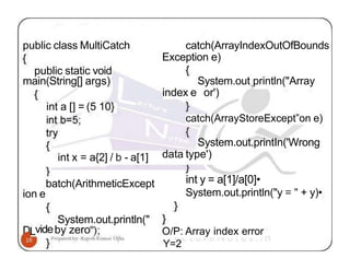 public class MultiCatch catch(ArrayIndexOutOfBounds
Exception e)
public static void
main(String[] args)
ion e
int a [] = (5 10}
System.out println("Array
index e or')
catch(ArrayStoreExcept”on e)
int x = a{2] / b - a[1]
System.out.printIn('Wrong
data type')
batch(ArithmeticExcept
System.out.println("
Lvideby zero
int y = a[1]/a[0]•
System.out.println("y = " + y)•
O/P: Array index error
Y=2
 