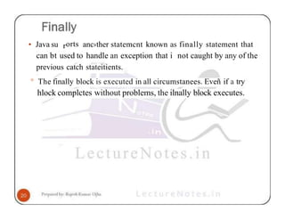• Java su rorts anc›ther statemcnt known as finally statement that
can bt used to handle an exception that i not caught by any of the
previous catch stateitients.
° The finally block is executed in all circumstanees. Eveñ if a try
hlock complctes without problems, the ilnally block executes.
 