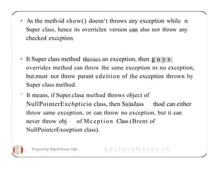 • As the meth‹id show() doesn‘t throws any exception while n
Super class, hence its overriclen version can also not throw any
checked exccption.
• It Super class method an exception, then g u y s
overrides method can throw the same exception nr.no exception,
but.must not throw parant edeition of the exception thrown by
Super class method.
° It means, if Super.clasa methad throws object of
NullPointerExc6pticio class, then Su)aJass thod can either
throw same exception, or can throw no exception, but it can
never throw obj of Mception Class (Brent of
NullPointcrExoeption class).
 