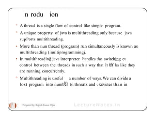 n rodu ion
° A thread is a single flow of control like simple program.
° A unique property of java is multithrcading only because java
suPPorts multithreading.
• More than nun thread (program) run simultaneously is known as
multithreading (inultiprogrammingj.
• In multîthreadinğ java interpreter handles the switching ct
control between the threads in such a way that İt lf3f ks like they
are running concurrently.
° Multithreading is useful a number of ways.We can divide a
lost program into number t›ì threats and cxcvutes than in
 