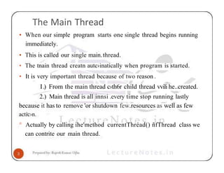 The Main Thread
• When our simple program starts one single thread begins running
immediately.
• This is called our single main.thread.
• The tnain thread creatn autc›inatically when program is started.
• It is very important thread because of two reason .
I.) From the main thread c›th6r child thread vvili he..created.
2.) Main thread is all innsi .every time stop running lastly
because it has to remove 'or shutdown few.resources as well as few
actic›n.
° Actually by calling ihe'method currentThréad() ñfThread class we
can contrite our main thread.
 