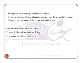 • The syntax for creating a subclass is simple.
• At the beginning of yeur class declaration, use the extends keyword,
fulluwed by the name of the class to inherit from:
class MountainBikc extends Bicycle
// new liclds and methods defining
/ / a mountain bike q u i d go here
 