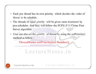 • Each jaw thread has its own priority which dccidcs the ‹›rder of
threat to be schedule.
• The threads of equal rriority will be given same treatment by
java scheduler. And they will follow the FCFS ( F i t Crime First
Serve) algorithm.
• User can also set the r•iurity of thread by using the sctPriority()
method as follow:
ThreadName.setPriority(int Number)¡
 