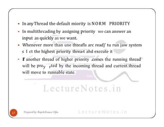 • In anyThread the default miority is NORM PRIORITY
• In multithrcading by assigning Priority we can answer an
inPut as quickly as we want.
• Whenever more than une thteafls arc read}' tu run jaw system
s I ct the highest priority threa‹t ahd exccute it
• II’ another thread of higher priority .comes the running thread
will be prey rted by the incoming thread and current.thread
will move to runnable state.
 