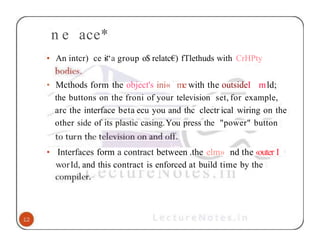 n e ace*
• An intcr) ce is“a group o$ relatc€) fTlethuds with CrHPty
• Mcthods form the object's ini« me with the outsideI mld;
the buttons on the froni of your television set, for example,
arc the interface beta ecu you and thc clectr ical wiring on the
other side of its plastic casing.You press the "power" button
• Interfaces form a contract between .the elm» nd the ‹outer I
worId, and this contract is enforced at build time by the
 