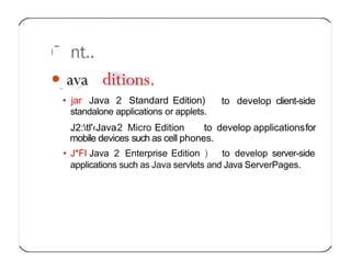 to develop client-side
• jar Java 2 Standard Edition)
standalone applications or applets.
J2:tl'‹Java2 Micro Edition to develop applicationsfor
mobile devices such as cell phones.
• J*FI Java 2 Enterprise Edition ) to develop server-side
applications such as Java servlets and Java ServerPages.
 
