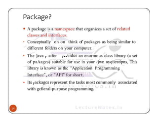 Package?
• Conceptually on on think of’ packages as being similar to
difl'erent folders on your computer.
• The ]ava r atfor r••vides an enormous class library (a set
of paAagcs) suitable for use in your ‹jwn ayqiieatipns, This
library is known as the "Application Programming
• Its rackagcs represent the tasks most commonly associated
with gcfieral-purpose programming.
 