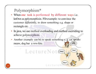 Polymorphism*
• When one task is performed by different ways i.e.
knOwn as pplymorphisin. FOrexample: to convince the
customer differently, to draw something e.g. shape or
rectangle etc.
• In java, we use method overloading and.method oserriding to
• Another example can bé.to speak soinethiug e. . cat
meaw, dog bar a ww›fetc.
 