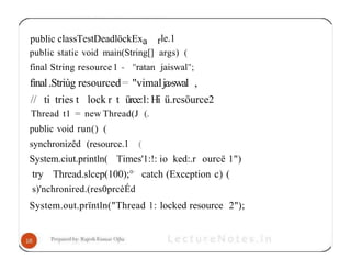 public classTestDeadlöckExa rle.1
public static void main(String[] args) (
final String resource1 - "ratan jaiswal";
fìnal.Striùg resourced= "vimalja›swal ,
// ti tries t lock r t ürce:1: Hi ü.rcsöurce2
Thread t1 = new Thread(J (.
public void run() (
synchronizêd (resource.1 (
System.ciut.println( Times'1:!: io ked:.r ourcë 1")
try Thread.slcep(100);°' catch (Exception c) (
s)'nchronired.(res0prcèÉd
System.out.prïntln("Thread 1: locked resource 2");
 
