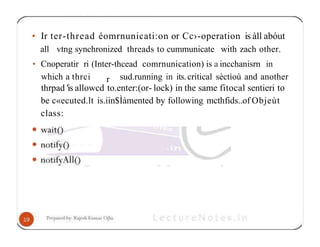 • Ir ter-thread éomrnunicati:on or Cc›-operation is à1l abóut
all vtng synchronized threads to cummunicate with zach other.
• Cnoperatir ri (Inter-thcead comrnunication) is a incchanisrn in
r
which a thrci sud.running in its.critical sèctìoù and another
thrpad 'is allowcd to.enter:(or- lock) in the same fitocal sentieri to
be c«ecuted.lt is.iin$Ìàmented by following mcthfids..of Objeùt
class:
 