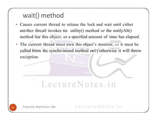 wait() method
• Causes current thread to release the lock and wait until cither
ant›thcr thrcatl invokes tin utility() method or the notilyAlt()
method liar this object, or a specified amount of time has elapsed.
• The current thread must own this object’s monitor, so it must be
called frtim thc synchr‹inized method on17otherwise it will throw
exception.
 