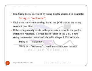 • Java String literal is created by using d‹iublc quutes. Ftir Example:
String e="welcome";
• Each tirne you create a string litcral, the ]VM chccJn the string
constant pool first.
• If the string already exists in the pool, a reference to the pooled
instance is returned. If string doesn't exist in the Vol, a new
string instance is created and placecl in the pool. For example:
String s1 "Welcome" ;
String s2 t create new instance
 