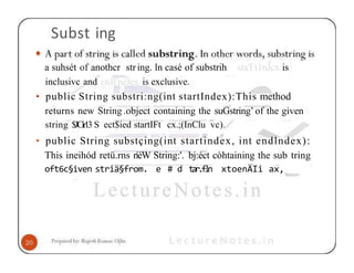 Subst ing
a suhsét of anothcr string. ln casé of substrih sta'Ft1nJcx is
inclusivc and cnJl'nélex is exclusive.
• public String substri:ng(int startIndex):This method
returns new String .object containing the suGstring’ of the given
string $JCir13 S ect$ied startIFt cx.;(InClu vc).
• public String substçing(int startindex, int endlndex):
This ineihód retü.rns ríéW String:'. bj:éct còhtaining the sub tring
oft6c§iven striä§from. e # d t
a
r
.
f
l
n xtoenÄIi ax,
 