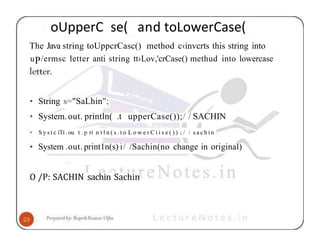 oUpperC se( and toLowerCase(
The Java string toUppcrCasc() method c‹invcrts this string into
uP/ermsc letter anti string tt›Lov,'crCase() methud into lowercase
• String s="SaLhin";
• System.out. println( .t upperCase());/ / SACHIN
• S y s t c iTi . ou t . p ri n t l n ( s . t o L o w e r C í i s e ( ) ) ; / / s a c h i n
• System .out. print1n(s) i/ /Sachin(no change in original)
O /P: SACHIN sachin Sachin
 