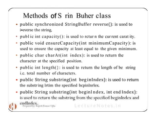 Methods S rin Buher class
• public synchronized StringBuffer reverse(): is used to
i•everse the string,
• publ ic int capacity(): is used to rctur n the cur rent carat ity.
• public void ensureCapacity(int minimumCapacity): is
used to ensure the capacity at least equal to the given minimum.
• public char charAt(int index): is used to return the
character at the specified position.
• public int length(}: is used to return the length of be string
i.c. total number of characters.
• public String substring(int beg inIndex): is used to return
the substring lrtim the specified bcpinlnrlex.
• public String substring(int beginl ndex, int end Index):
 