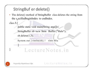 StringBuf er delete()
• The delete() method of StringBuffer class deletes the string from
the specifiedbeginlndex to cndlndex.
public static veid main(String args[]) (
StringBuffer sb=new Strin Buffer{"Halo");
sb.delete(1,3);
System. out.{ rintln(sh);// rints Hlu
 