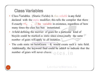• Class Variables (Static Fields) A rJuu reliable is any field
declared with the static modifier; this tells the compiler that there
r
fi exactly one of the variable in existence, regardless of how
many times the class has bun instantiated.
• A field defining the merrier of gears for a particular kind of
bicycle could be marked as static since concePtually the same
number of gears will.apply to .all instattces.
• The code static int huinGeara —fi; wnuld create such a tatic field.
Additionally, the keyword final could be adde8 to indicate that the
number of gears will never chase.
 