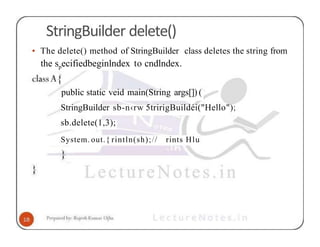 StringBuilder delete()
• The delete() method of StringBuilder class deletes the string from
the specifiedbeginlndex to cndlndex.
public static veid main(String args[]) (
StringBuilder sb-n‹rw 5tririgBuildéi("Hello");
sb.delete(1,3);
System. out.{ rintln(sh);// rints Hlu
 