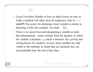 • Local Variables Similar to how an ubject stores its state in
l›elds, a method will often stt›rc its tcmporary state in tornl
ioriub/P5.The syntax for declaring a local variable is similar to
declaring a field (for example, int ctiunt 0;).
• There is no special keyword designating a variable as loml;
that determination oomes entirely from the lpcation in whicii
the variable is declared which is between the •rening and
closing braces of’a method. As such, local variables are only
visible to the methods in which they arc declared; they are
not accmsiblc tram the rest of the class.
 