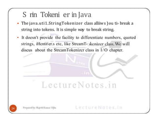 S rin Tokeni er in Java
• The java.uti1.StringTokenizer class alliiws )ou ti› break a
string into tokens. lt is simple way to break string.
• It doesn't provide the facility to differentiate numbers, quoted
strings, iHcntiter.s etc, like StrcamT‹
discus about the StrcamTokenizcr class in 1/O chapter.
 