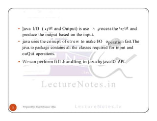 • ]ava I/O ( •rut and Output) is use ^ rrocess the '•rut and
produce the output based on the input.
• java uses the conupt of strew to make l/O o n fast.The
java.io package contains ali the classes required for input and
ouQut operations.
• We can perform fill .handling in java by javaIO APt.
 