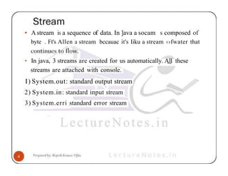 • Astream is a sequence of data. In ]ava a socam s composed of
byte . Ft's Allen a stream bccauac it's Iiku a stream ‹›fwater that
• In java, 3 streams are created for us automatically. A1
1 these
streams are attached with console.
I) System.out: standard output stream
2) System.in: standard input stream
3) System.erri standard error stream
 