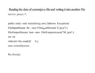 Readingthe data of currentjava fileand writingitintoanother file
im/t›rt java,i‹›.*;
public static void main(String arts{ J)throws Exception(
FilelnputStream fin —new FileInrutStrcam( 'C.java") i
FilcOutputStream lout—new FilcO utputstream("M. java");
int i-0;
whitc((i=lin. read())! I) j
tout. write((byte)i);
 