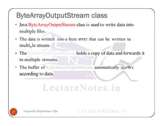 • Java BytcArrayOutputStream class is used to write data into
• The data is writteh iiito a byte arra7 that can be written tu
multiPle stream.
• The ByteArrayOutputfitre«m holds a copy of data and forwards it
to multiple streams.
• The buffer of 8yteArrayOutputSireani automatically @oWs
according to data.
 