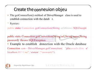 Createthe neuion objeu
• The getConneefion() méthod of DriverManager class is used to
cstablish connection with the datab r.
° Syntax:
public static Connection getConnection(String url)throws SQLExccpti
• Example to establish dnnection with the Oracle database
Connection con—DrivcrManagor.getConnectiun( "jdie:oracle:thin: u'
liicalhost: 1$? 1:xe","sistem","/asswurt)");
 