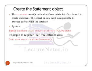 CreatetheStatement object
• The crcatestatc ment() method ot Connco4i‹in interface is used to
create statement. The object rat state ment is responsible t‹i
execute queries with the database.
• Syntax:
hubIie Statement create Statementtjthrows HQ1.Fxccptit›n
Example to register the OracleDriver class
State ment strut- t on.ci catcStatement();
 