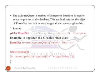 • The exécuteQuery() method of Statement interface is used to
execute queries to the database.This method returns the object
of ResultSet that can be used to get all the records gf a table.
° Syntax:
LException
r•b1ic ResultSet executñQuery(9tring sql)tlirows S
Example to register the Oracleorirer class
RcsultSet rs=strnt.executeQuery("selnet * from cmp");
while(rs.next())
Sy cm.out.println(rs.gctint(t)+“"+rs,getString 2));
 