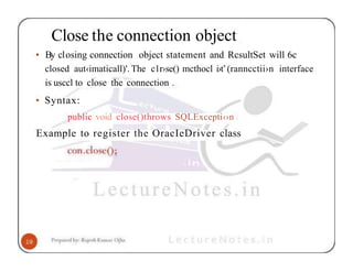 Close the connection object
• By closing connection object statement and RcsultSet will 6c
closed aut‹imaticall)'. The c1r›se() mcthocl i›t’(ranncctii›n interface
is usccl to close the connection .
• Syntax:
public void close()throws SQLExcepti‹›n
Example to register the OracIeDriver class
 