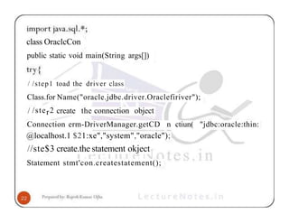 class OraclcCon
public static void main(String args[])
/ /step1 toad the driver class
Class.for Name("oracle.jdbc.driver.Oraclefiriver");
/ /ster2 create the connection object
Connection erm-DriverManager.getCD n ctiun( "jdbc:oracle:thin:
@localhost.1 $21:xe","system","oracle");
//ste$3 create.the statement okject
Statement stmt'con.createstatement();
 