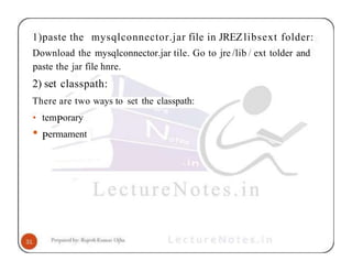 1)paste the mysqlconnector.jar file in JREZlibsext folder:
Download the mysqlconnector.jar tile. Go to jre /lib / ext tolder and
paste the jar file hnre.
2) set classpath:
There are two ways to set the classpath:
• temPorary
• Permament
 