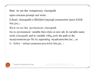How to set the temporary classpath
open c‹imman prompt and write:
C:bset classpath-c:XfoIdermysql-connector-java-S.0.8-
bin.jar;.;
H o w to set the permanent classpath
Go to environment variable then click on new tab. In vartable name
write classpath and in variable value raste the path to the
mysq1connector.jar file by appending mysplconncc4nr.Jar;.; as
C: follcr  m)'sq1-connector-java-S.0.d -bin.jar; . ;
 