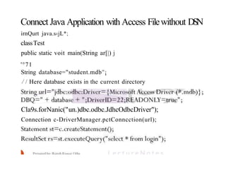 Connect Java Application with Access Filewithout DSN
irnQurt java.s‹jL*;
classTest
public static voit main(String ar[|) j
'°71
String database="student.mdb"¡
/ / Here database exists in the current directory
Cla9s.forNanic("un.)dbc.odbc.JdhcOdbcDriver");
Connection c-DriverManager.pctConncction(url);
 