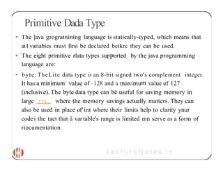 Primitive Dada Type
• The ]ava grogratnining language is statically-typed, which means that
atI variabies must first be declared betkrc they can be used.
• The eight primitive rlata types supPorted by the java programming
language are:
• byte: TheLite data type is an 8-bit signed two's complement integer.
It has a minimum value of -128 and a maximum value ef 127
(inclusive). The byte data type can bé useful for saving memory in
large rra„ where the memory savings actually matters. They can
also be used in place of’int wherc their limits help to clarity ynur
codei the tact that â vartable's range is limited mn serve as a form of
riocumentation.
 