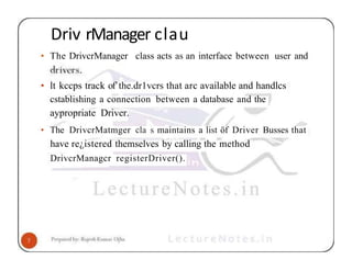 Driv rManager clau
• The DrivcrManager class acts as an interface between user and
• lt kccps track of’the.dr1vcrs that arc available and handlcs
cstablishing a connection between a database and the
aypropriate Driver.
• The DrivcrMatmger cla s maintains a list öf Driver Busses that
have re¿istered themselves by calling the method
DrivcrManagcr registerDriver().
 