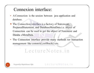 Connexion interface:
• A Connection is the session between java application and
database.
PrcparcdStaternent, and DatabaseMetaData.i.e. ahject of
Connection can be used to get the object of 5tatement and
Dataha cMetaData.
• The Connection interface provide many methods tor transaction
management like commit(),rollback() etc.
 
