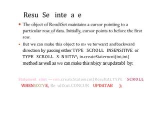 Resu Se inte a e
FOW.
• But we can make this object to m‹ ve torwarct andbackward
direction by passing eitherTYPE SCftOLL INSENSITIVE or
TYPE SCROLL S N SITIV in.createStaterncnt(int,int)
method as well as we can make this nbjcy as updatabl by:
Statement stmt — con.creatcStatomcnt(RcsuftAt.TYPE S C R O L L
WHENSIXTYE, Re ultSut.CONCUR UPDATAB );
 