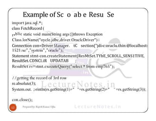 Example of Sc o ab e Resu Se
class FetchRecord (
r•blic static void main(String args{])throws Exception
Class.lorName("oycle.jdbc,driver.OraclcDriver") i
Connection con=Driver er. tC section("jdi›c:oraclu.thin:@localhost:
Statement stmt-con.createStatement(ResMtSet.TYbE_SCROLL_SENS1TIVE,
ResultSet.CDNCl.iR UPDATAB ;
re.absolute(3);
System.out. ;›rintln(rs.getString(1)+" "+rs.getString(2)+" "+rs.getString(3));
 