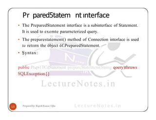 Pr pared5tatem ntınterface
• The PreparedStatemcnt interface is a subinterfacc of Statement.
It is used to exemte pararncterized query.
• The preparestatement() method of Connection intorlace is used
ta retıırn the öbject öf.PreparedStatement.
• Şyntax:
public Pr•Pi1TCdStatement prepareStatetneni(String qoery)thruws
 