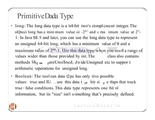 PrimitiveDada Type
• long: The long data type is a ti4-bit two‘s ct›mplcmcnt integer.The
siQncci long has a mini mum value oi -26’ and a rna imum valuc ut 2”-
1. In Java SE 8 and latcr, you can use the long data type to represent
an unsigned 64-bit long, which has a minimum value of 0 and a
values wider than those provided by int. The class also contains
methods like •• rareUnsi$ncd, dividcUnsigned etc to suppor t
arithmetic ‹operations for unsigned long.
• Boolean: The tool can data t2pc has c›n1y tivo possible
values: true ancl IU. . use this data t r• lrir si r e tlaps that track
true / false conditions. This data type represents one bit nl
information, but its "size" isn't s‹imething that’s precisely defined.
 