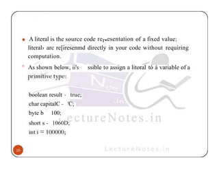 A literal is the source code rer•esentation of a fixed value;
literal› arc re[iresenmd directly in your code without requiring
computation.
° As shown below, ii's ssible to assign a litoral tó á variable of a
boolean result - true;
char capitalC - 'C;
byte b 100;
short s - 1060D;
 