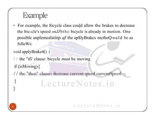 Example
• For example, the 8icycle class could allow the brakes to decrease
the bic)'cle's speed onJJbthe bicycle is already in motion. One
possible anplemealatinp.qf the ap$lyBrakcs mcthoQ ould be as
folloWs:
void applyBrake4() (
/ / the "ifi' clause: bicycle must be moving
 